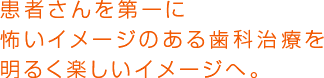 患者さんを第一に怖いイメージのある歯科治療を明るく楽しいイメージへ。